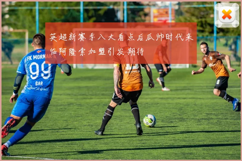 英超新赛季八大看点后瓜帅时代来临阿隆索加盟引发期待