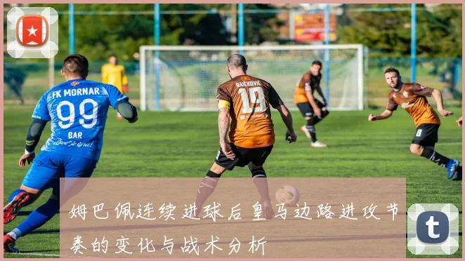 姆巴佩连续进球后皇马边路进攻节奏的变化与战术分析
