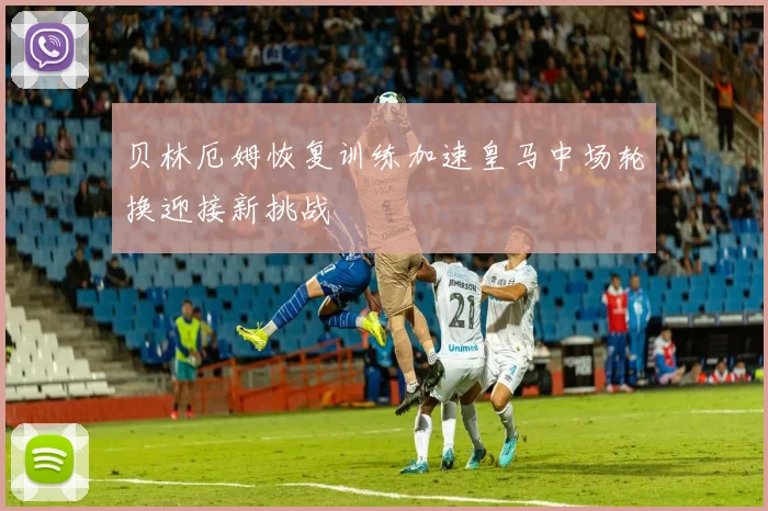 贝林厄姆恢复训练加速皇马中场轮换迎接新挑战