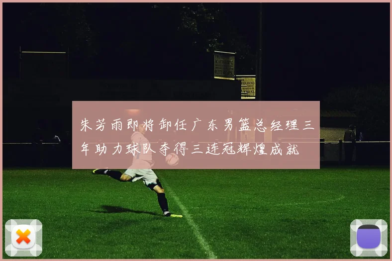 朱芳雨即将卸任广东男篮总经理三年助力球队夺得三连冠辉煌成就