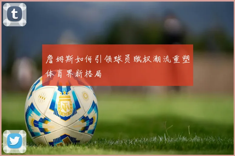 詹姆斯如何引领球员赋权潮流重塑体育界新格局