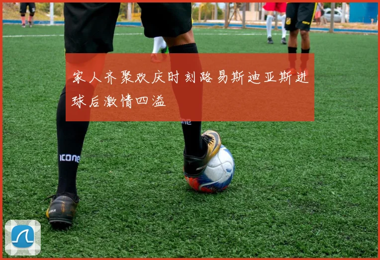 家人齐聚欢庆时刻路易斯迪亚斯进球后激情四溢
