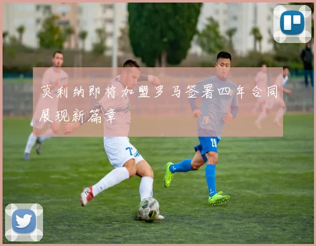 莫利纳即将加盟罗马签署四年合同展现新篇章