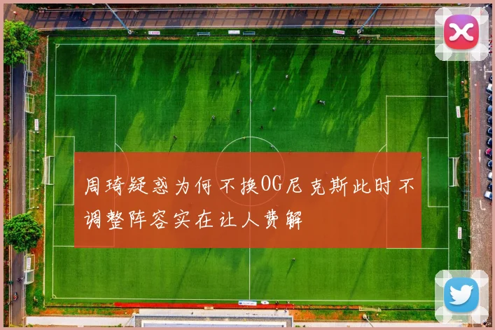 周琦疑惑为何不换OG尼克斯此时不调整阵容实在让人费解