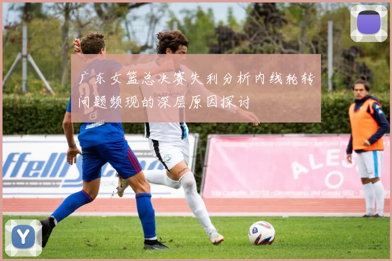 广东女篮总决赛失利分析内线轮转问题频现的深层原因探讨