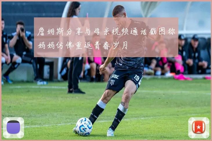 詹姆斯分享与母亲视频通话截图称妈妈仿佛重返青春岁月