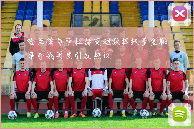 哈兰德与萨拉赫英超数据较量金靴争夺战再度引发热议